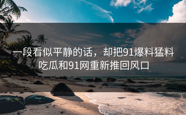 一段看似平静的话，却把91爆料猛料吃瓜和91网重新推回风口